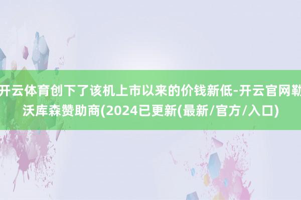 开云体育创下了该机上市以来的价钱新低-开云官网勒沃库森赞助商(2024已更新(最新/官方/入口)