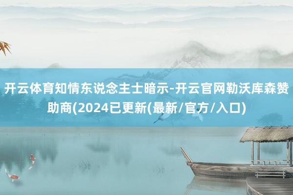 开云体育　　知情东说念主士暗示-开云官网勒沃库森赞助商(2024已更新(最新/官方/入口)
