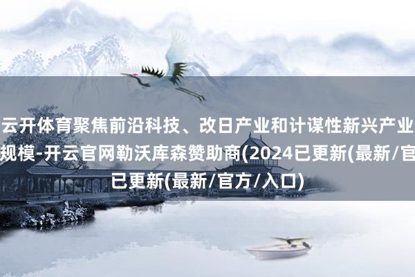 云开体育聚焦前沿科技、改日产业和计谋性新兴产业发展要点规模-开云官网勒沃库森赞助商(2024已更新(最新/官方/入口)