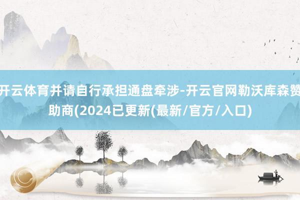 开云体育并请自行承担通盘牵涉-开云官网勒沃库森赞助商(2024已更新(最新/官方/入口)