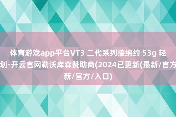 体育游戏app平台VT3 二代系列接纳约 53g 轻量化谋划-开云官网勒沃库森赞助商(2024已更新(最新/官方/入口)