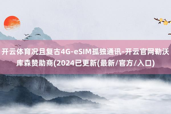 开云体育况且复古4G-eSIM孤独通讯-开云官网勒沃库森赞助商(2024已更新(最新/官方/入口)