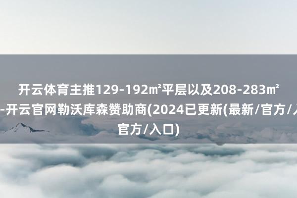 开云体育主推129-192㎡平层以及208-283㎡叠墅-开云官网勒沃库森赞助商(2024已更新(最新/官方/入口)