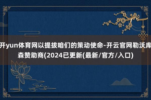 开yun体育网以提拔咱们的策动使命-开云官网勒沃库森赞助商(2024已更新(最新/官方/入口)