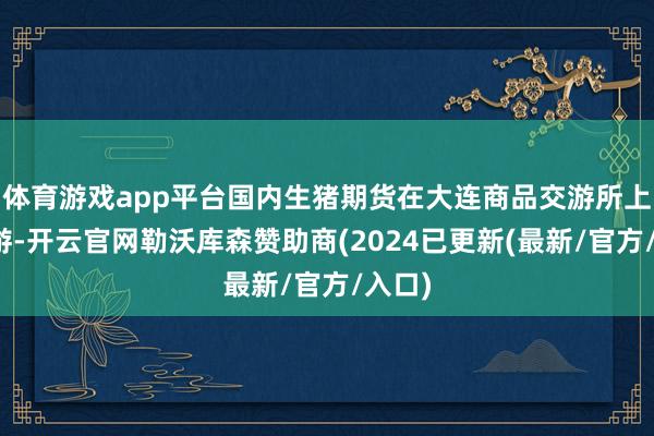 体育游戏app平台国内生猪期货在大连商品交游所上市交游-开云官网勒沃库森赞助商(2024已更新(最新/官方/入口)