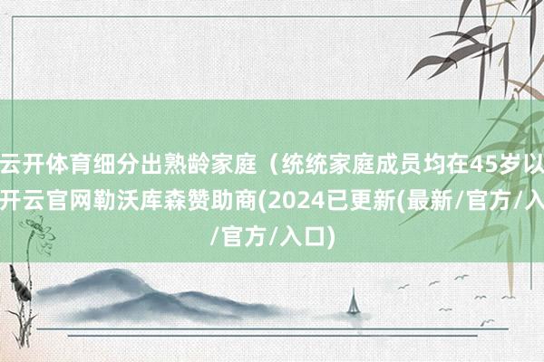 云开体育细分出熟龄家庭（统统家庭成员均在45岁以上-开云官网勒沃库森赞助商(2024已更新(最新/官方/入口)