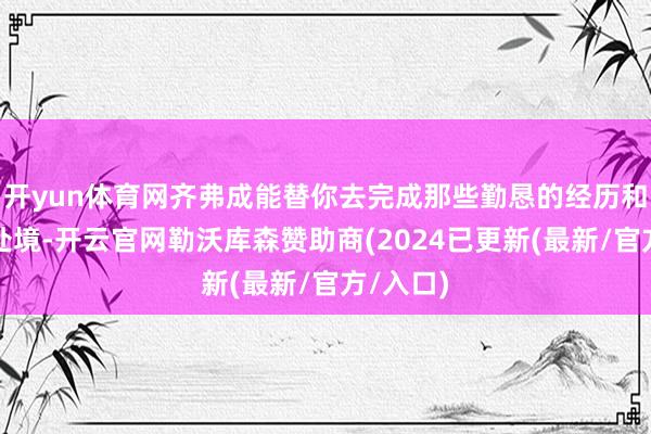开yun体育网齐弗成能替你去完成那些勤恳的经历和苦难的处境-开云官网勒沃库森赞助商(2024已更新(最新/官方/入口)