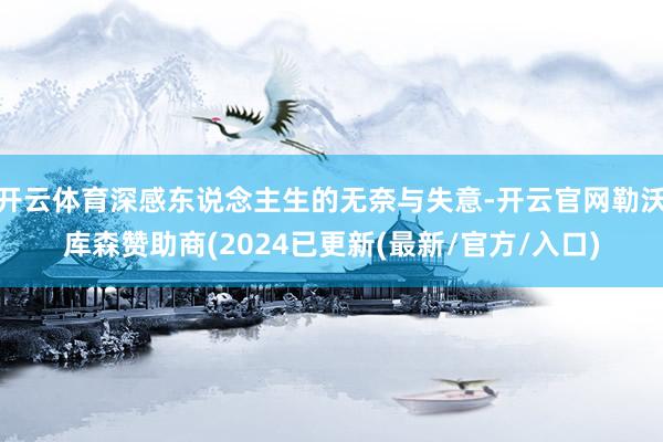 开云体育深感东说念主生的无奈与失意-开云官网勒沃库森赞助商(2024已更新(最新/官方/入口)
