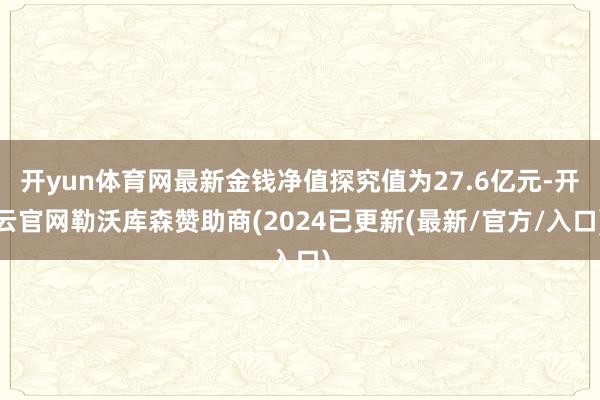 开yun体育网最新金钱净值探究值为27.6亿元-开云官网勒沃库森赞助商(2024已更新(最新/官方/入口)