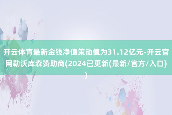 开云体育最新金钱净值策动值为31.12亿元-开云官网勒沃库森赞助商(2024已更新(最新/官方/入口)