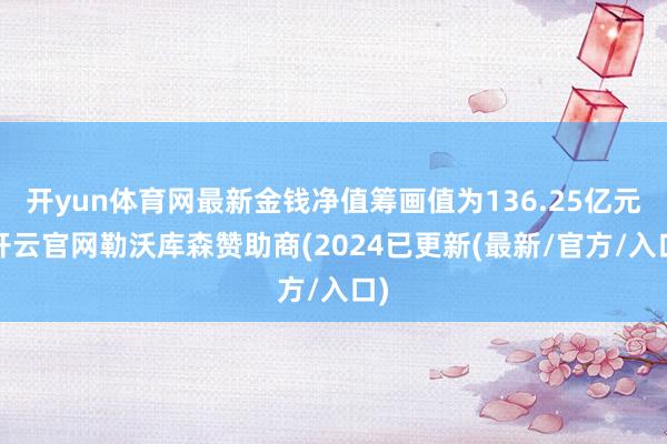 开yun体育网最新金钱净值筹画值为136.25亿元-开云官网勒沃库森赞助商(2024已更新(最新/官方/入口)