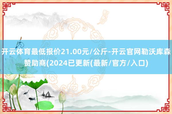 开云体育最低报价21.00元/公斤-开云官网勒沃库森赞助商(2024已更新(最新/官方/入口)