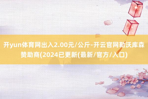 开yun体育网出入2.00元/公斤-开云官网勒沃库森赞助商(2024已更新(最新/官方/入口)