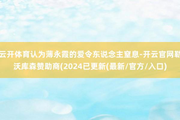 云开体育认为薄永霞的爱令东说念主窒息-开云官网勒沃库森赞助商(2024已更新(最新/官方/入口)