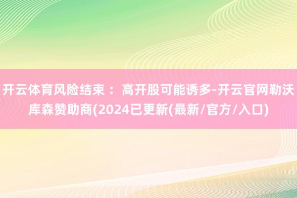 开云体育风险结束 ：高开股可能诱多-开云官网勒沃库森赞助商(2024已更新(最新/官方/入口)