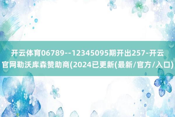 开云体育06789--12345095期开出257-开云官网勒沃库森赞助商(2024已更新(最新/官方/入口)