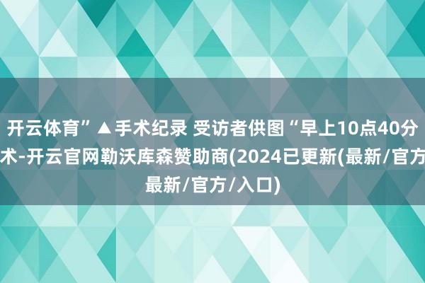 开云体育”▲手术纪录 受访者供图“早上10点40分运转手术-开云官网勒沃库森赞助商(2024已更新(最新/官方/入口)