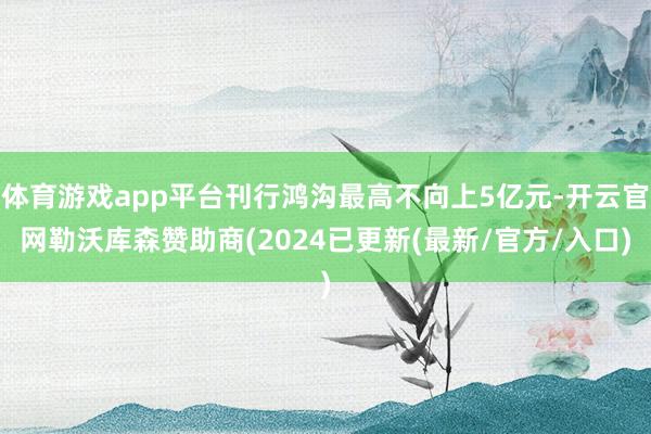 体育游戏app平台刊行鸿沟最高不向上5亿元-开云官网勒沃库森赞助商(2024已更新(最新/官方/入口)