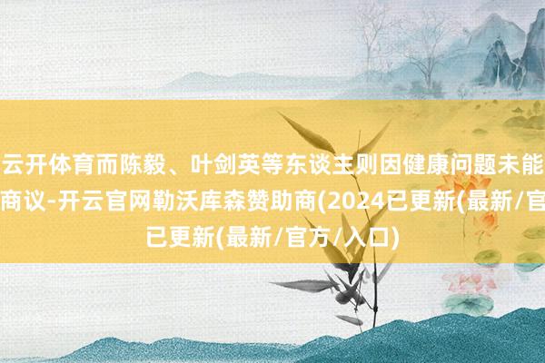 云开体育而陈毅、叶剑英等东谈主则因健康问题未能到场参与商议-开云官网勒沃库森赞助商(2024已更新(最新/官方/入口)