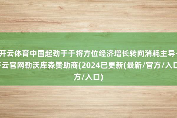 开云体育中国起劲于于将方位经济增长转向消耗主导-开云官网勒沃库森赞助商(2024已更新(最新/官方/入口)