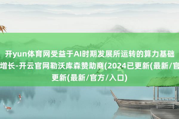 开yun体育网受益于AI时期发展所运转的算力基础才能需求增长-开云官网勒沃库森赞助商(2024已更新(最新/官方/入口)