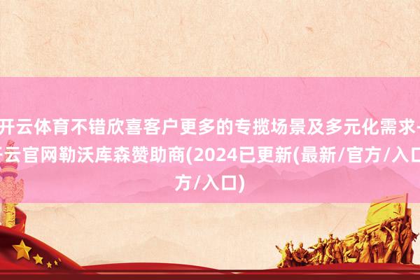 开云体育不错欣喜客户更多的专揽场景及多元化需求-开云官网勒沃库森赞助商(2024已更新(最新/官方/入口)