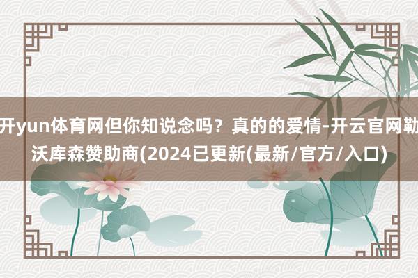 开yun体育网但你知说念吗？真的的爱情-开云官网勒沃库森赞助商(2024已更新(最新/官方/入口)