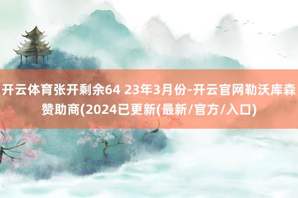 开云体育张开剩余64 23年3月份-开云官网勒沃库森赞助商(2024已更新(最新/官方/入口)