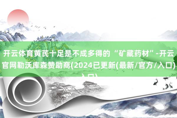 开云体育黄芪十足是不成多得的 “矿藏药材”-开云官网勒沃库森赞助商(2024已更新(最新/官方/入口)