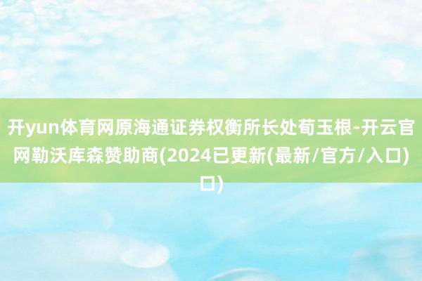 开yun体育网原海通证券权衡所长处荀玉根-开云官网勒沃库森赞助商(2024已更新(最新/官方/入口)