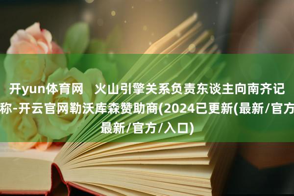 开yun体育网   火山引擎关系负责东谈主向南齐记者回复称-开云官网勒沃库森赞助商(2024已更新(最新/官方/入口)