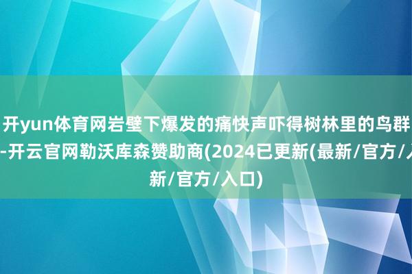 开yun体育网岩壁下爆发的痛快声吓得树林里的鸟群乱飞-开云官网勒沃库森赞助商(2024已更新(最新/官方/入口)