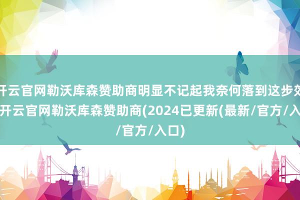 开云官网勒沃库森赞助商明显不记起我奈何落到这步郊野-开云官网勒沃库森赞助商(2024已更新(最新/官方/入口)