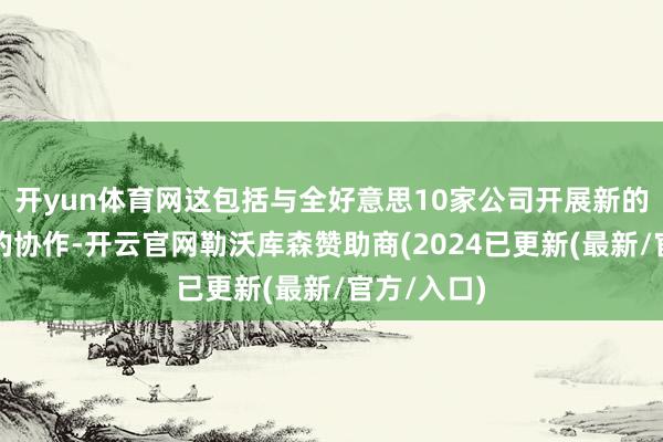 开yun体育网这包括与全好意思10家公司开展新的、更平时的协作-开云官网勒沃库森赞助商(2024已更新(最新/官方/入口)