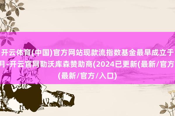 开云体育(中国)官方网站现款流指数基金最早成立于本年2月-开云官网勒沃库森赞助商(2024已更新(最新/官方/入口)
