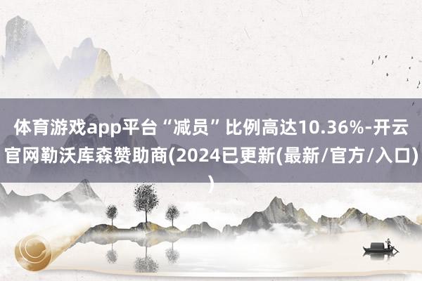体育游戏app平台“减员”比例高达10.36%-开云官网勒沃库森赞助商(2024已更新(最新/官方/入口)