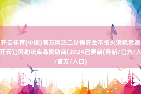 开云体育(中国)官方网站二是锤真金不怕火消耗者造就-开云官网勒沃库森赞助商(2024已更新(最新/官方/入口)