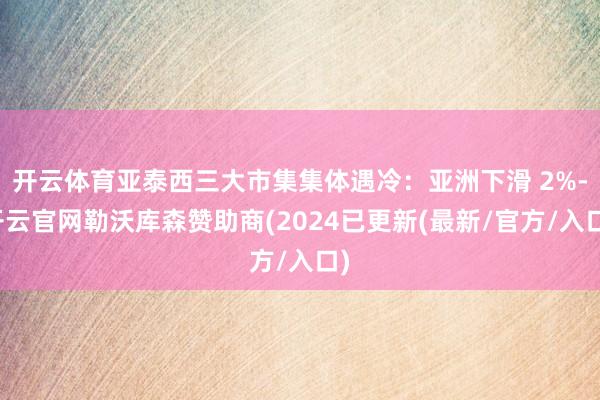 开云体育亚泰西三大市集集体遇冷：亚洲下滑 2%-开云官网勒沃库森赞助商(2024已更新(最新/官方/入口)