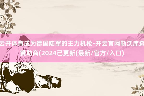 云开体育成为德国陆军的主力机枪-开云官网勒沃库森赞助商(2024已更新(最新/官方/入口)