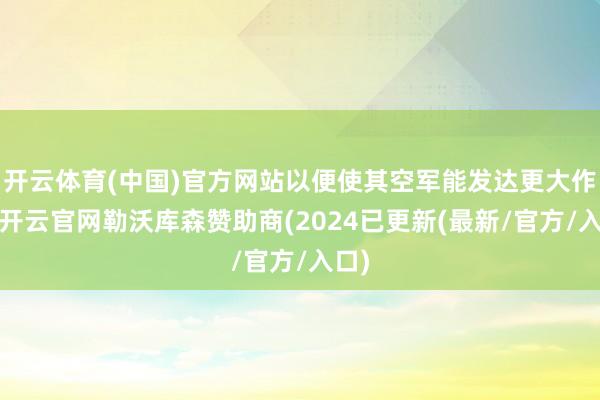 开云体育(中国)官方网站以便使其空军能发达更大作用-开云官网勒沃库森赞助商(2024已更新(最新/官方/入口)
