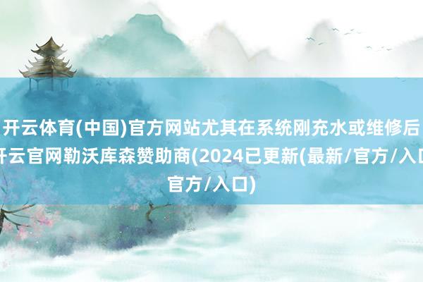 开云体育(中国)官方网站尤其在系统刚充水或维修后-开云官网勒沃库森赞助商(2024已更新(最新/官方/入口)