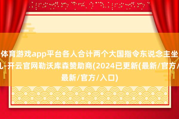 体育游戏app平台各人合计两个大国指令东说念主坐一块儿-开云官网勒沃库森赞助商(2024已更新(最新/官方/入口)