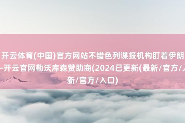 开云体育(中国)官方网站不错色列谍报机构盯着伊朗动静-开云官网勒沃库森赞助商(2024已更新(最新/官方/入口)