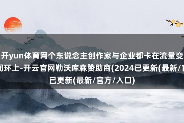 开yun体育网个东说念主创作家与企业都卡在流量变现与生意闭环上-开云官网勒沃库森赞助商(2024已更新(最新/官方/入口)
