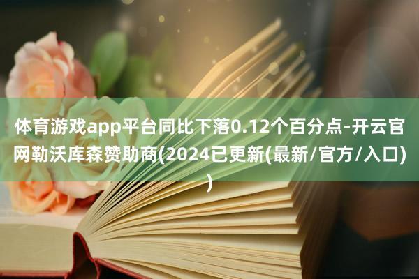 体育游戏app平台同比下落0.12个百分点-开云官网勒沃库森赞助商(2024已更新(最新/官方/入口)