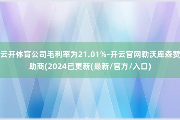 云开体育公司毛利率为21.01%-开云官网勒沃库森赞助商(2024已更新(最新/官方/入口)
