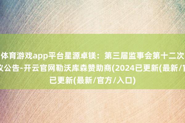 体育游戏app平台星源卓镁：第三届监事会第十二次会议有计议公告-开云官网勒沃库森赞助商(2024已更新(最新/官方/入口)