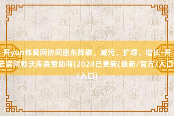开yun体育网协同股东降碳、减污、扩绿、增长-开云官网勒沃库森赞助商(2024已更新(最新/官方/入口)