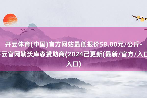 开云体育(中国)官方网站最低报价58.00元/公斤-开云官网勒沃库森赞助商(2024已更新(最新/官方/入口)