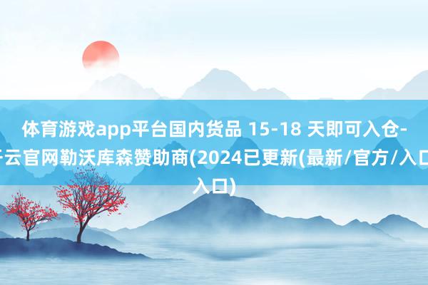 体育游戏app平台国内货品 15-18 天即可入仓-开云官网勒沃库森赞助商(2024已更新(最新/官方/入口)